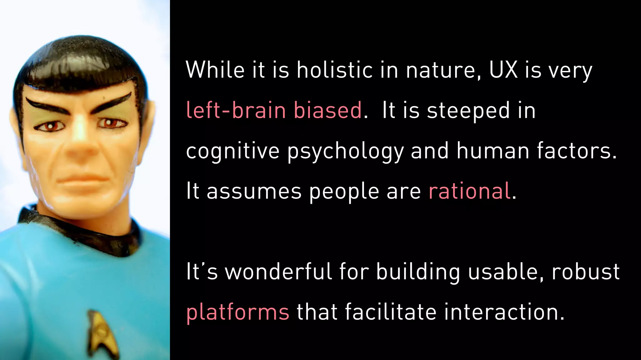 While it is holistic in nature, UX is very
left-brain biased. It is steeped in
cognitive psychology and human factors.
It assumes people are rational.
It’s wonderful for building usable, robust
platforms that facilitate interaction.
 