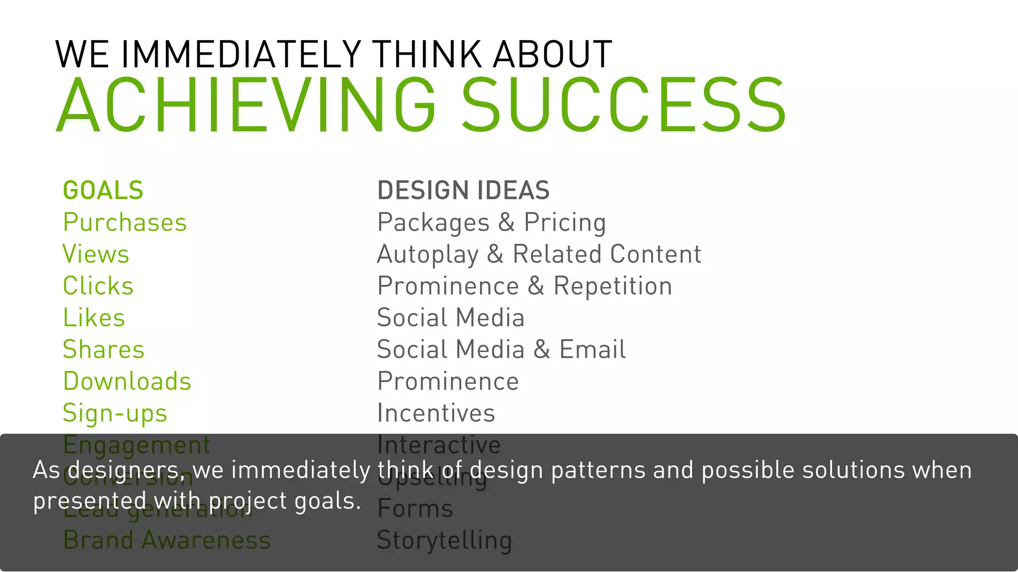 WE IMMEDIATELY THINK ABOUT
ACHIEVING SUCCESS
GOALS
Purchases
Views
Clicks
Likes
Shares
Downloads
Sign-ups
Engagement
Conversion
Lead generation
Brand Awareness
DESIGN IDEAS
Packages & Pricing
Autoplay & Related Content
Prominence & Repetition
Social Media
Social Media & Email
Prominence
Incentives
Interactive
Upselling
Forms
Storytelling
As designers, we immediately think of design patterns and possible solutions when
presented with project goals.
 