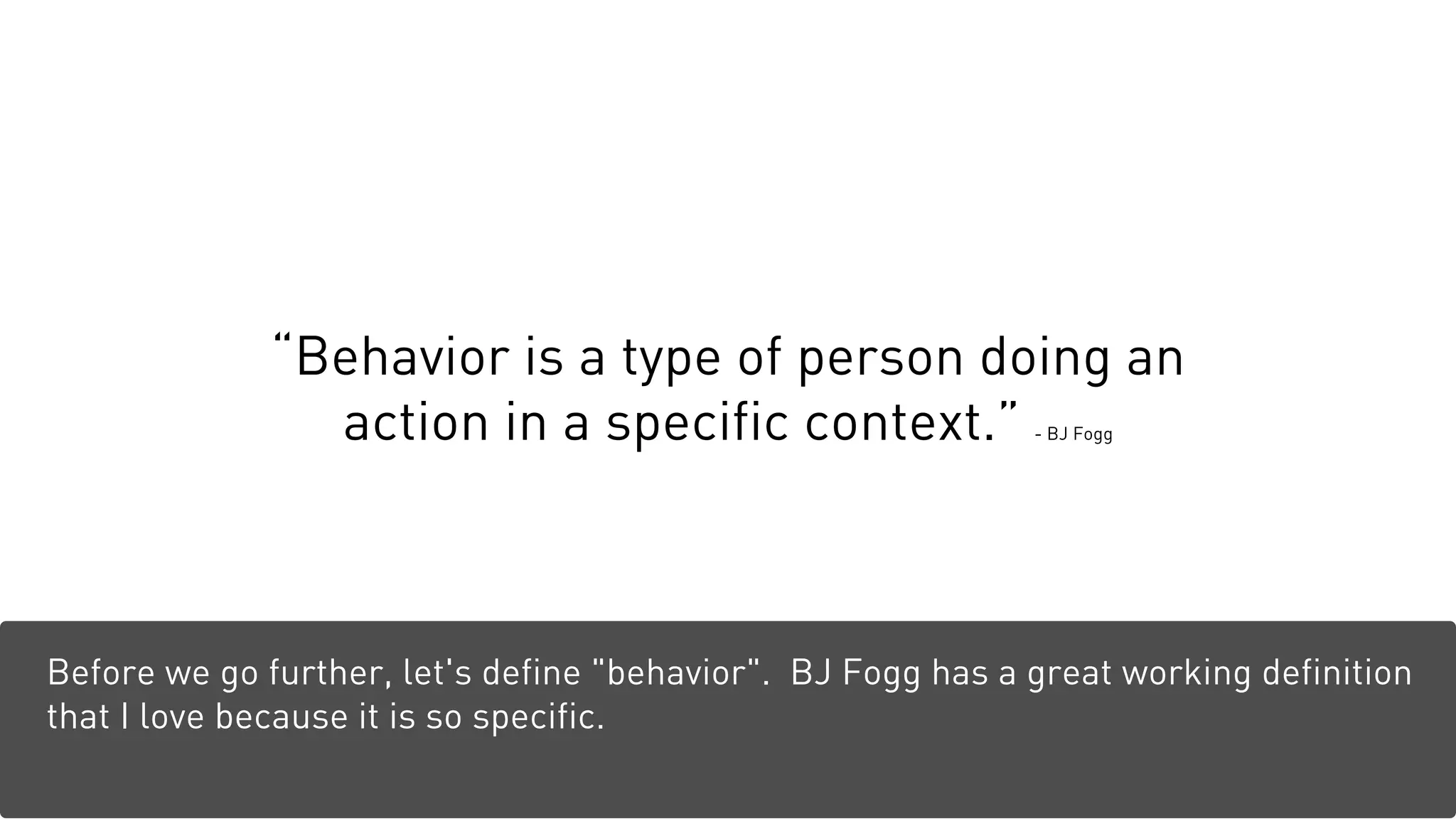 “Behavior is a type of person doing an
action in a specific context.” - BJ Fogg
Before we go further, let's define "behavior". BJ Fogg has a great working definition
that I love because it is so specific.
 