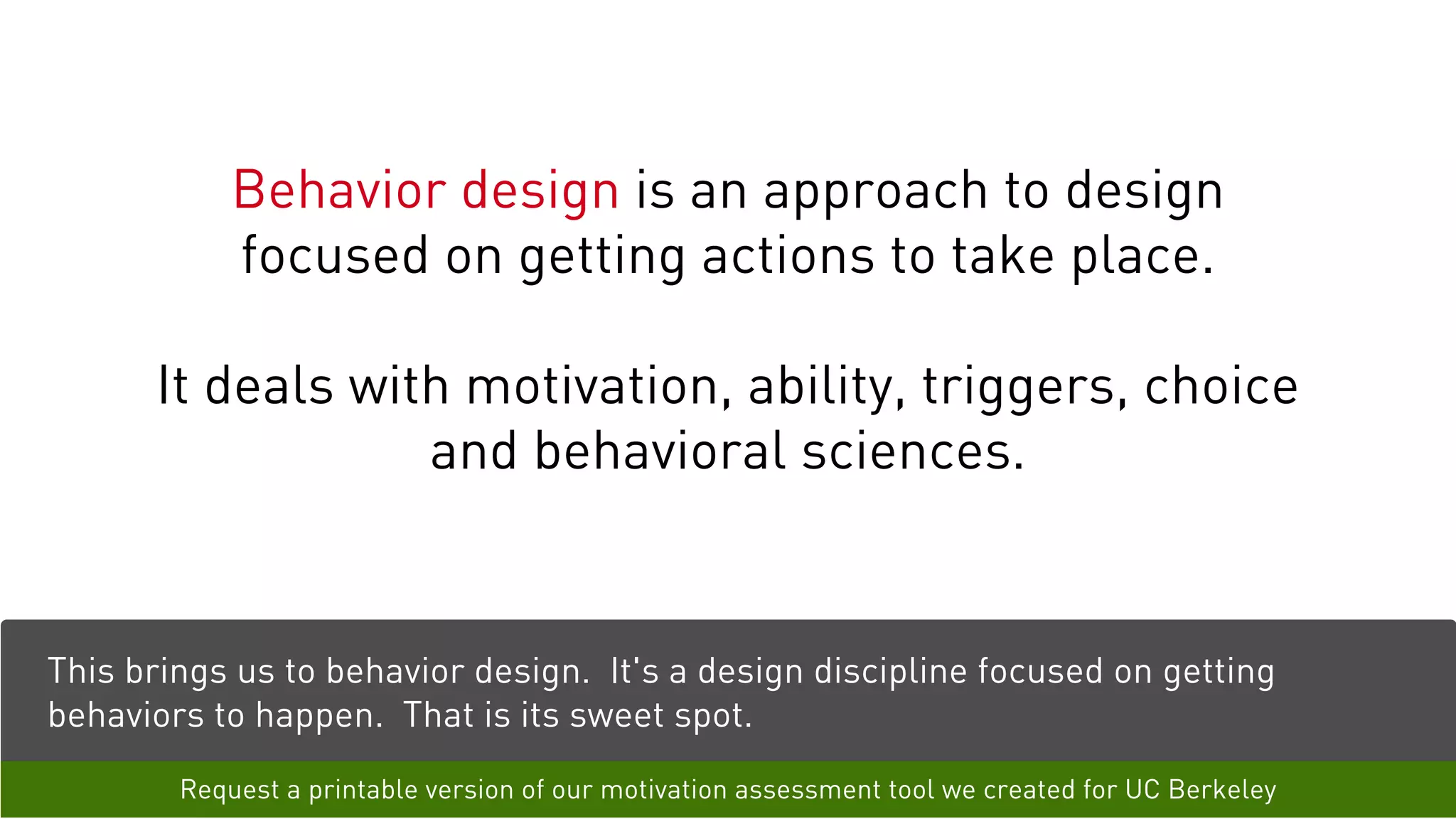 Behavior design is an approach to design
focused on getting actions to take place.
It deals with motivation, ability, triggers, choice
and behavioral sciences.
This brings us to behavior design. It's a design discipline focused on getting
behaviors to happen. That is its sweet spot.
Request a printable version of our motivation assessment tool we created for UC Berkeley
 