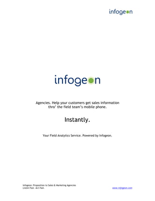  
Infogeon: Proposition to Sales & Marketing Agencies
Listen Fast. Act Fast. www.infogeon.com
Agencies. Help your customers get sales information
thro’ the field team’s mobile phone.
Instantly.
Your Field Analytics Service. Powered by Infogeon.
 