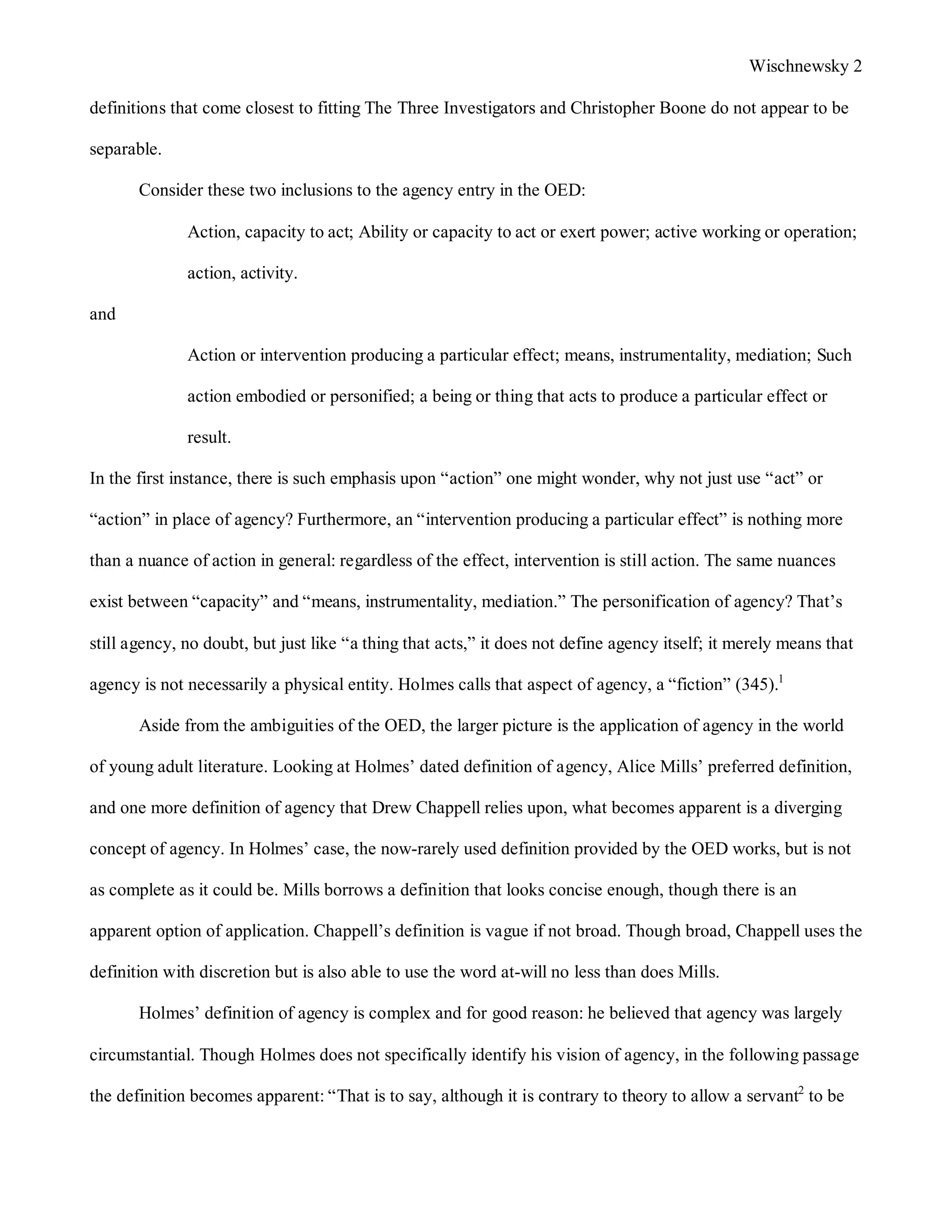 Wischnewsky 2 
definitions that come closest to fitting The Three Investigators and Christopher Boone do not appear to be 
separable. 
Consider these two inclusions to the agency entry in the OED: 
Action, capacity to act; Ability or capacity to act or exert power; active working or operation; 
action, activity. 
and 
Action or intervention producing a particular effect; means, instrumentality, mediation; Such 
action embodied or personified; a being or thing that acts to produce a particular effect or 
result. 
In the first instance, there is such emphasis upon “action” one might wonder, why not just use “act” or 
“action” in place of agency? Furthermore, an “intervention producing a particular effect” is nothing more 
than a nuance of action in general: regardless of the effect, intervention is still action. The same nuances 
exist between “capacity” and “means, instrumentality, mediation.” The personification of agency? That’s 
still agency, no doubt, but just like “a thing that acts,” it does not define agency itself; it merely means that 
agency is not necessarily a physical entity. Holmes calls that aspect of agency, a “fiction” (345).1 
Aside from the ambiguities of the OED, the larger picture is the application of agency in the world 
of young adult literature. Looking at Holmes’ dated definition of agency, Alice Mills’ preferred definition, 
and one more definition of agency that Drew Chappell relies upon, what becomes apparent is a diverging 
concept of agency. In Holmes’ case, the now-rarely used definition provided by the OED works, but is not 
as complete as it could be. Mills borrows a definition that looks concise enough, though there is an 
apparent option of application. Chappell’s definition is vague if not broad. Though broad, Chappell uses the 
definition with discretion but is also able to use the word at-will no less than does Mills. 
Holmes’ definition of agency is complex and for good reason: he believed that agency was largely 
circumstantial. Though Holmes does not specifically identify his vision of agency, in the following passage 
the definition becomes apparent: “That is to say, although it is contrary to theory to allow a servant2 to be 
 