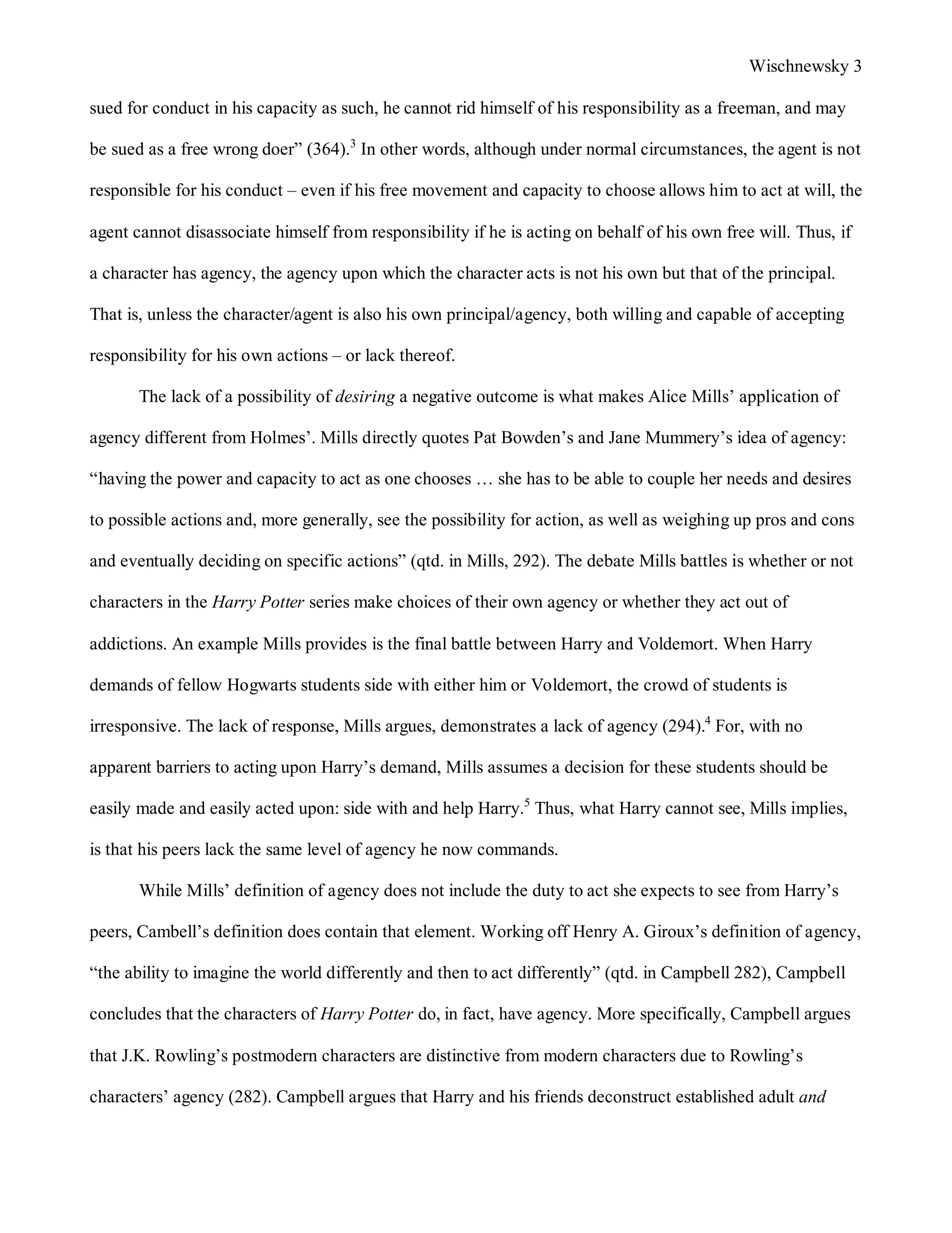 Wischnewsky 3 
sued for conduct in his capacity as such, he cannot rid himself of his responsibility as a freeman, and may 
be sued as a free wrong doer” (364).3 In other words, although under normal circumstances, the agent is not 
responsible for his conduct – even if his free movement and capacity to choose allows him to act at will, the 
agent cannot disassociate himself from responsibility if he is acting on behalf of his own free will. Thus, if 
a character has agency, the agency upon which the character acts is not his own but that of the principal. 
That is, unless the character/agent is also his own principal/agency, both willing and capable of accepting 
responsibility for his own actions – or lack thereof. 
The lack of a possibility of desiring a negative outcome is what makes Alice Mills’ application of 
agency different from Holmes’. Mills directly quotes Pat Bowden’s and Jane Mummery’s idea of agency: 
“having the power and capacity to act as one chooses … she has to be able to couple her needs and desires 
to possible actions and, more generally, see the possibility for action, as well as weighing up pros and cons 
and eventually deciding on specific actions” (qtd. in Mills, 292). The debate Mills battles is whether or not 
characters in the Harry Potter series make choices of their own agency or whether they act out of 
addictions. An example Mills provides is the final battle between Harry and Voldemort. When Harry 
demands of fellow Hogwarts students side with either him or Voldemort, the crowd of students is 
irresponsive. The lack of response, Mills argues, demonstrates a lack of agency (294).4 For, with no 
apparent barriers to acting upon Harry’s demand, Mills assumes a decision for these students should be 
easily made and easily acted upon: side with and help Harry.5 Thus, what Harry cannot see, Mills implies, 
is that his peers lack the same level of agency he now commands. 
While Mills’ definition of agency does not include the duty to act she expects to see from Harry’s 
peers, Cambell’s definition does contain that element. Working off Henry A. Giroux’s definition of agency, 
“the ability to imagine the world differently and then to act differently” (qtd. in Campbell 282), Campbell 
concludes that the characters of Harry Potter do, in fact, have agency. More specifically, Campbell argues 
that J.K. Rowling’s postmodern characters are distinctive from modern characters due to Rowling’s 
characters’ agency (282). Campbell argues that Harry and his friends deconstruct established adult and 
 