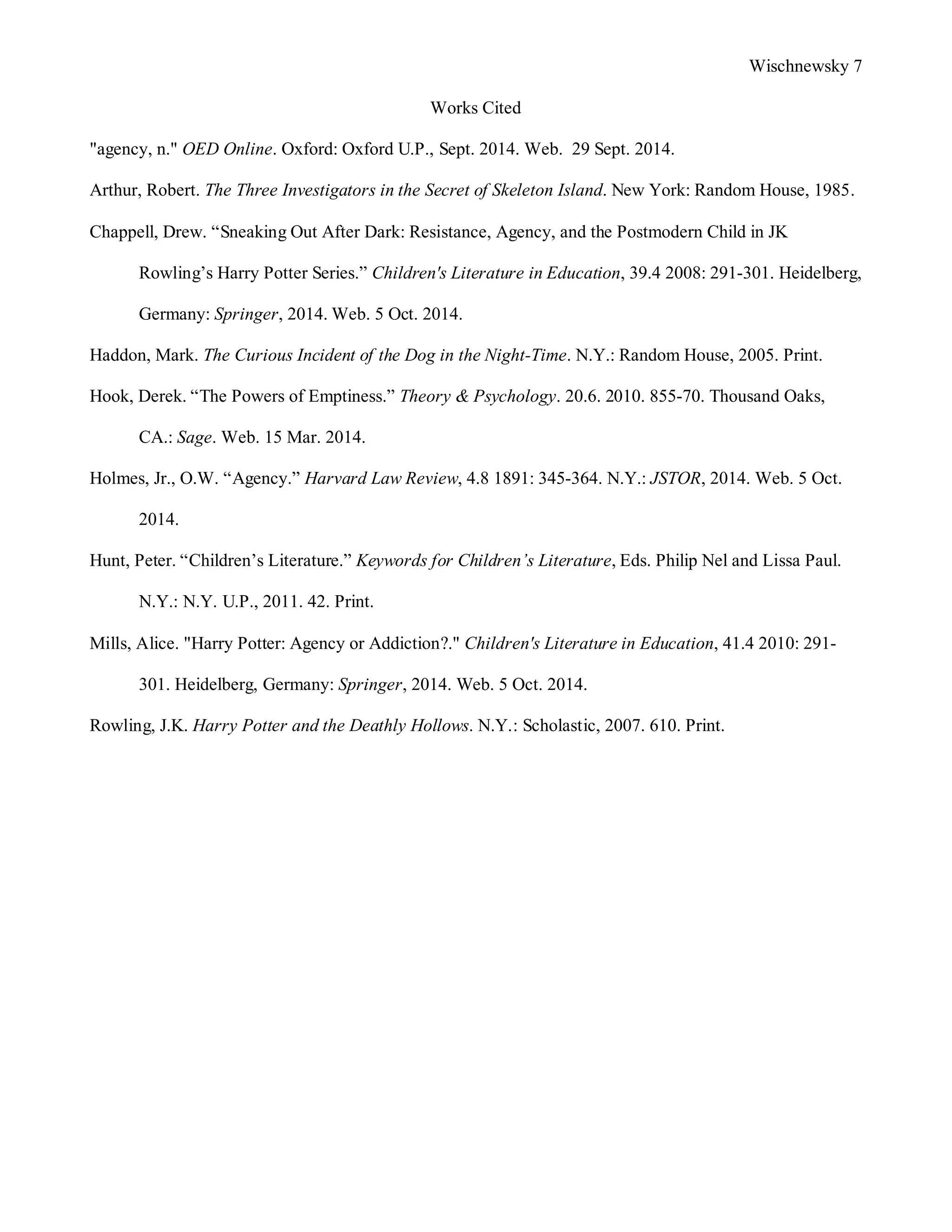 Wischnewsky 7 
Works Cited 
"agency, n." OED Online. Oxford: Oxford U.P., Sept. 2014. Web. 29 Sept. 2014. 
Arthur, Robert. The Three Investigators in the Secret of Skeleton Island. New York: Random House, 1985. 
Chappell, Drew. “Sneaking Out After Dark: Resistance, Agency, and the Postmodern Child in JK 
Rowling’s Harry Potter Series.” Children's Literature in Education, 39.4 2008: 291-301. Heidelberg, 
Germany: Springer, 2014.Web. 5 Oct. 2014. 
Haddon, Mark. The Curious Incident of the Dog in the Night-Time. N.Y.: Random House, 2005. Print. 
Hook, Derek. “The Powers of Emptiness.” Theory & Psychology. 20.6. 2010. 855-70. Thousand Oaks, 
CA.: Sage. Web. 15 Mar. 2014. 
Holmes, Jr., O.W. “Agency.” Harvard Law Review, 4.8 1891: 345-364. N.Y.: JSTOR, 2014. Web. 5 Oct. 
2014. 
Hunt, Peter. “Children’s Literature.” Keywords for Children’s Literature, Eds. Philip Nel and Lissa Paul. 
N.Y.: N.Y. U.P., 2011. 42. Print. 
Mills, Alice. "Harry Potter: Agency or Addiction?." Children's Literature in Education, 41.4 2010: 291- 
301. Heidelberg, Germany: Springer, 2014. Web. 5 Oct. 2014. 
Rowling, J.K. Harry Potter and the Deathly Hollows. N.Y.: Scholastic, 2007. 610. Print. 
