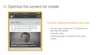 6. Optimize the content for mobile
For best mobile performance make sure:

•  The intro copy is fewer than 150 characters or
eliminate it all together.
•  The CTA is clear.
•  The landing page is optimized for the small
screen.
 