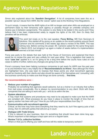 Agency Workers Regulations 2010

Simon also explained about the ‘Swedish Derogation’. A lot of companies have seen this as a
possible ‘opt-out’ clause from AWR, like the ‘waiver’ option was to the Working Time Regulations.

To put it simply, it means that the AWR rights of an AW no longer exist when AWs are employed on a
permanent basis by their temporary work agency or possibly though an umbrella company and
receive pay in-between assignments. This solution is very likely to be tested in the courts and if they
believe that it has been implemented solely to negate the rights of the AW, then it’s likely that
penalties will be enforced.

                 This point led nicely on to the next speaker, Fiona McKay, MD from Seminars &
                 Solutions. She started off by giving us an update on the recent publicity around David
                 Cameron and his comments a few weeks ago about a review of the AWR. This was
                 nothing new. Before coming into power, Mr. Cameron asked for the same thing back
                 in March 2010, but bringing it up again a matter of weeks before it’s implementation
                 seemed a bit last minute!

Fiona was party to the debate that was held at the House of Commons and explained that there
would be no review this year and very unlikely for next year either. This is legislation that needs to
have ‘case law’ applied to it, so it’s going to be a long time before the courts have ruled on real
cases to define it further, before any changes are going to be made.

Fiona’s company have been helping numerous companies to get ready for AWR over the past year
or so and therefore had a very helpful list of ‘Recommendations to Hirers’. Now although the hirers
are highlighted here, she was keen to impress that these points are what recruitment agencies
should be checking with their clients and also should be aware of for themselves and ‘consulting’ with
the business community to make sure that things are done correctly first time.

Her recommendations were: -

•   Reduce your number of suppliers
    Probably not something that agencies would welcome, but as a trainer in an industry that suffers
    from bad press occasionally, this is always my recommendation to any client. Work with those
    companies that are willing to work with you – and do so within the law.
•   System alterations
    It may mean that systems and procedures may need to be adjusted to make sure that the AWR
    are complied with. What processes do you have in place to monitor the length of time that an
    agency worker has been with you? How do you fulfil your responsibilities from Day 1?
•   Communication with recruitment agencies
    Critical, as the hirer may have done everything that they need to do, but if the agency puts a foot
    wrong, then it’s still both parties that will end up in court.
•   Dialogue with Trade Unions
    If this is relevant to your business, then it’s something that should have been done long ago.
    What’s important is that dialogue is kept open and on a regular basis.
•   Review T & Cs, collective facilities
    What is it that you’re offering your staff and how will this relate to temporary workers?




Page 2
 