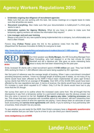 Agency Workers Regulations 2010

•   Undertake ongoing due diligence of recruitment agencies
    Make sure that you are working with the best. Set review meetings on a regular basis to make
    sure that all parties are aware.
•   Document everything. Also make sure that your documentation is bullet-proof if a third party
    wants to see it.
•   Information system for Agency Workers. What do you have in place to make sure that
    temporary agency workers can access the information they require?
•   Line manager and end user training
    Always a key point for any new systems being implemented into a company, but unfortunately one
    that is often missed.

Fiona’s blog (Follow Fiona) gives the link to the guidance notes from the BIS
(Department for Business Innovation & Skills) for everyone to read.

http://www.bis.gov.uk/assets/biscore/employment-matters/docs/a/11-905-agency-
workers-regulations-guidance.pdf

                             Our third speaker was Emily Morgan, the HR Consulting Manager from
                             Reed Consulting, who had stepped in at the last minute for Linda
                             Marshall and did a fabulous job. She gave us some interesting facts
                             about a study she had been researching for the past year.

Emily reviewed 30 clients with a total recruitment spend of £150 million per year. They had 30,000
AWs working for them in 1,300 different roles and were being supplied by 50+ agencies.

Her first point of reference was the average length of booking. When I was a recruitment consultant
providing temporary workers, I know my average length of booking was 6 weeks, so not many of my
clients would have been affected by the AWR if they’d been implemented 20 years ago! Emily’s
survey clients had AWs for an average of 16 weeks. Over 50% of the 30,000 AWs would have been
affected by the new regulations last year. In terms of revenue, the clients would have had an average
5% increase in costs which equated to £7 million. Only 5 of the 30 clients would have had to pay
more that the 5% though.

Her survey then went on to outline where the increased costs came from. We all thought that the
discrepancy in pay from a temporary worker to a permanent employee was the obvious answer, but
this only came in second on her list. Control of the agency pay rates / ordering processes was
top. This shows that even companies with incredible spend on recruitment, still don’t streamline their
processes or keep control of what the agencies are paying. I have always been an advocate of open
book accounting and service level agreements with clients. If you’re working in true partnership with
a business, there shouldn’t be any secrets.

To see whether you are ready for the AWR, then Emily’s company have a diagnostic questionnaire
on their website that you can take if you’re a hirer or you can direct your clients towards.

www.reedgateway.co.uk/AWR




Page 3
 