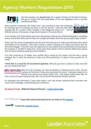 Agency Workers Regulations 2010

                     Our final speaker was Andy Frost, the Logistics Director of The Recruit Group.
                     We got an insight into the practicalities of the new legislation from a recruiter
                     providing staff daily.

Andy provides companies with drivers and I was shocked to hear that apparently,
the average age of a professional driver in the UK was 58. I think this was TRG’s
average age as a search online revealed a still staggering range of 51 – 55 from
different sources. (No issues on Age Discrimination in this sector then!)

In his industry a lot of the clients have been requesting to discuss the ‘Swedish Derogation’ possibility
and as a lot of their AWs work for them on a longer term basis, then this was an option open to them.

What I got from Andy’s presentation was the work they had put in to make sure that they were aware
of timelines at his company. They have created a system whereby at 6 weeks continuous work an
AW will be flagged. They then have the opportunity to see whether they are still likely to be working at
the company in another 6 weeks time, which gives them plenty of time to get the details they require
from the client regarding equal pay and conditions.

If an AW continues to 10 weeks, then another flag is raised by the system and this time a senior
manager has to clear the booking to make sure that everything is in place if they go past the 12
weeks.

I think this is a must for all recruitment agencies. What do you have in place to make sure that
you are ahead of the law?

                     After the Q & A session, we were all treated to a fabulous lunch at Etc. Venues
                     courtesy of Personnel Today who sponsored the event. Everyone stayed on to
                     network and discuss the issues further and I only pulled myself away after an
hour, so as not to get a parking ticket, like I did at the last Recruitment Society seminar!

An enjoyable and informative 3 hours that means I can now answer questions from recruiters with
much more knowledge, understanding and confidence.


By Angela Cripps - Midlands Regional Director - Lander Associates




                   Future Recruitment Society Events are listed on the website.


             To join the LinkedIn Group




Page 4
 