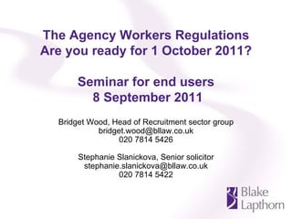 The Agency Workers Regulations
Are you ready for 1 October 2011?

       Seminar for end users
         8 September 2011
  Bridget Wood, Head of Recruitment sector group
            bridget.wood@bllaw.co.uk
                  020 7814 5426

       Stephanie Slanickova, Senior solicitor
        stephanie.slanickova@bllaw.co.uk
                 020 7814 5422
 