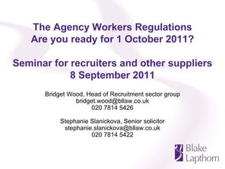 The Agency Workers Regulations
   Are you ready for 1 October 2011?

Seminar for recruiters and other suppliers
            8 September 2011
      Bridget Wood, Head of Recruitment sector group
                bridget.wood@bllaw.co.uk
                      020 7814 5426

           Stephanie Slanickova, Senior solicitor
            stephanie.slanickova@bllaw.co.uk
                     020 7814 5422
 