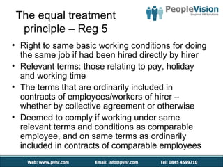 The equal treatment
  principle – Reg 5
• Right to same basic working conditions for doing
  the same job if had been hired directly by hirer
• Relevant terms: those relating to pay, holiday
  and working time
• The terms that are ordinarily included in
  contracts of employees/workers of hirer –
  whether by collective agreement or otherwise
• Deemed to comply if working under same
  relevant terms and conditions as comparable
  employee, and on same terms as ordinarily
  included in contracts of comparable employees
 