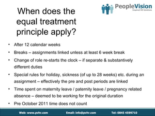 When does the
     equal treatment
     principle apply?
•   After 12 calendar weeks
•   Breaks – assignments linked unless at least 6 week break
•   Change of role re-starts the clock – if separate & substantively
    different duties
•   Special rules for holiday, sickness (of up to 28 weeks) etc. during an
    assignment – effectively the pre and post periods are linked
•   Time spent on maternity leave / paternity leave / pregnancy related
    absence – deemed to be working for the original duration
•   Pre October 2011 time does not count
 