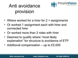 Anti avoidance
     provision
• Where worked for a hirer for 2 + assignments
• Or worked 1 assignment each with hirer and
  connected hirer
• Or worked more than 2 roles with hirer
• Deemed to qualify where “most likely
  explanation” for structure is avoidance of ETP
• Additional compensation – up to £5,000
 