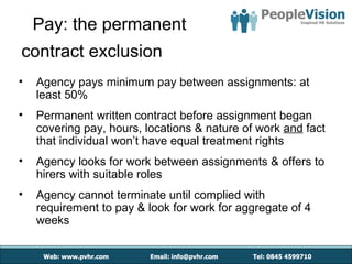 Pay: the permanent
contract exclusion
•   Agency pays minimum pay between assignments: at
    least 50%
•   Permanent written contract before assignment began
    covering pay, hours, locations & nature of work and fact
    that individual won’t have equal treatment rights
•   Agency looks for work between assignments & offers to
    hirers with suitable roles
•   Agency cannot terminate until complied with
    requirement to pay & look for work for aggregate of 4
    weeks
 