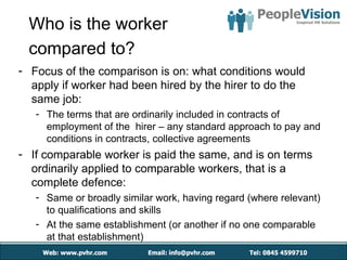 Who is the worker
 compared to?
- Focus of the comparison is on: what conditions would
  apply if worker had been hired by the hirer to do the
  same job:
   - The terms that are ordinarily included in contracts of
     employment of the hirer – any standard approach to pay and
     conditions in contracts, collective agreements
- If comparable worker is paid the same, and is on terms
  ordinarily applied to comparable workers, that is a
  complete defence:
   - Same or broadly similar work, having regard (where relevant)
     to qualifications and skills
   - At the same establishment (or another if no one comparable
     at that establishment)
 