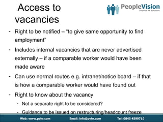 Access to
  vacancies
- Right to be notified – “to give same opportunity to find
  employment”
- Includes internal vacancies that are never advertised
  externally – if a comparable worker would have been
  made aware
- Can use normal routes e.g. intranet/notice board – if that
  is how a comparable worker would have found out
- Right to know about the vacancy
   - Not a separate right to be considered?
   - Guidance to be issued on restructuring/headcount freeze
 