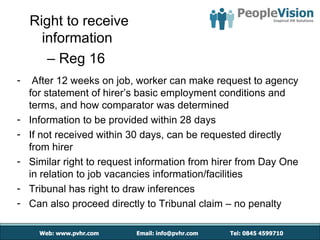 Right to receive
      information
       – Reg 16
-    After 12 weeks on job, worker can make request to agency
    for statement of hirer’s basic employment conditions and
    terms, and how comparator was determined
-   Information to be provided within 28 days
-   If not received within 30 days, can be requested directly
    from hirer
-   Similar right to request information from hirer from Day One
    in relation to job vacancies information/facilities
-   Tribunal has right to draw inferences
-   Can also proceed directly to Tribunal claim – no penalty
 