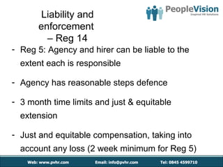 Liability and
       enforcement
         – Reg 14
- Reg 5: Agency and hirer can be liable to the
  extent each is responsible

- Agency has reasonable steps defence

- 3 month time limits and just & equitable
  extension

- Just and equitable compensation, taking into
  account any loss (2 week minimum for Reg 5)
 