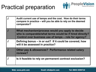 Practical preparation
  √   Audit current use of temps and the cost. How do their terms
      compare in practice – will you be able to rely on the deemed
      comparator?

  √   What mechanism/process would you apply to decide
      who is comparable/what terms would be if hired directly?
      Control over business use of temps – role for agency?
  √   Defining bonus – in or out? If it could be covered, how
      will it be assessed in practice?

  √   Other pay & allowances? Performance related salary
      reviews?

  √   Is it feasible to rely on permanent contract exclusion?
 
