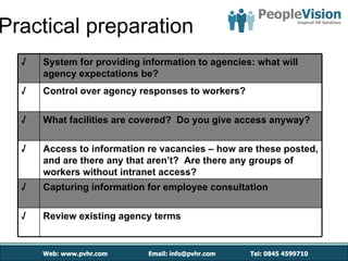 Practical preparation
  √   System for providing information to agencies: what will
      agency expectations be?
  √   Control over agency responses to workers?

  √   What facilities are covered? Do you give access anyway?

  √   Access to information re vacancies – how are these posted,
      and are there any that aren’t? Are there any groups of
      workers without intranet access?
  √   Capturing information for employee consultation

  √   Review existing agency terms
 