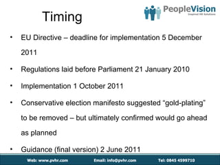 Timing
•   EU Directive – deadline for implementation 5 December

    2011

•   Regulations laid before Parliament 21 January 2010

•   Implementation 1 October 2011

•   Conservative election manifesto suggested “gold-plating”

    to be removed – but ultimately confirmed would go ahead

    as planned

•   Guidance (final version) 2 June 2011
 