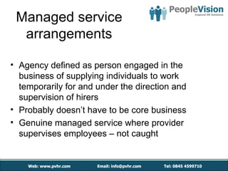 Managed service
  arrangements

• Agency defined as person engaged in the
  business of supplying individuals to work
  temporarily for and under the direction and
  supervision of hirers
• Probably doesn’t have to be core business
• Genuine managed service where provider
  supervises employees – not caught
 