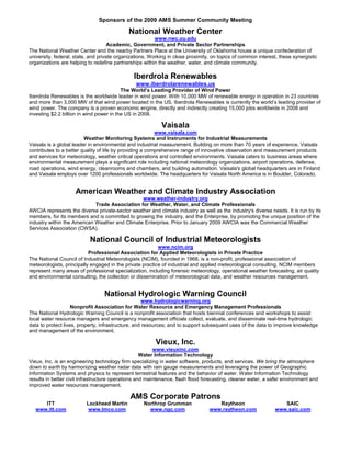 Sponsors of the 2009 AMS Summer Community Meeting

                                             National Weather Center
                                                         www.nwc.ou.edu
                                    Academic, Government, and Private Sector Partnerships
The National Weather Center and the nearby Partners Place at the University of Oklahoma house a unique confederation of
university, federal, state, and private organizations. Working in close proximity, on topics of common interest, these synergistic
organizations are helping to redefine partnerships within the weather, water, and climate community.

                                               Iberdrola Renewables
                                                www.iberdrolarenewables.us
                                          The World’s Leading Provider of Wind Power
Iberdrola Renewables is the worldwide leader in wind power. With 10,000 MW of renewable energy in operation in 23 countries
and more than 3,000 MW of that wind power located in the US, Iberdrola Renewables is currently the world’s leading provider of
wind power. The company is a proven economic engine, directly and indirectly creating 15,000 jobs worldwide in 2008 and
investing $2.2 billion in wind power in the US in 2008.

                                                           Vaisala
                                                          www.vaisala.com
                         Weather Monitoring Systems and Instruments for Industrial Measurements
Vaisala is a global leader in environmental and industrial measurement. Building on more than 70 years of experience, Vaisala
contributes to a better quality of life by providing a comprehensive range of innovative observation and measurement products
and services for meteorology, weather critical operations and controlled environments. Vaisala caters to business areas where
environmental measurement plays a significant role including national meteorology organizations, airport operations, defense,
road operations, wind energy, cleanrooms and chambers, and building automation. Vaisala's global headquarters are in Finland
and Vaisala employs over 1200 professionals worldwide. The headquarters for Vaisala North America is in Boulder, Colorado.


                     American Weather and Climate Industry Association
                                                www.weather-industry.org
                             Trade Association for Weather, Water, and Climate Professionals
AWCIA represents the diverse private-sector weather and climate industry as well as the industry's diverse needs. It is run by its
members, for its members and is committed to growing the industry, and the Enterprise, by promoting the unique position of the
industry within the American Weather and Climate Enterprise. Prior to January 2009 AWCIA was the Commercial Weather
Services Association (CWSA).

                           National Council of Industrial Meteorologists
                                                          www.ncim.org
                           Professional Association for Applied Meteorologists in Private Practice
The National Council of Industrial Meteorologists (NCIM), founded in 1968, is a non-profit, professional association of
meteorologists, principally engaged in the private practice of industrial and applied meteorological consulting. NCIM members
represent many areas of professional specialization, including forensic meteorology, operational weather forecasting, air quality
and environmental consulting, the collection or dissemination of meteorological data, and weather resources management.


                                  National Hydrologic Warning Council
                                                     www.hydrologicwarning.org
                    Nonprofit Association for Water Resource and Emergency Management Professionals
The National Hydrologic Warning Council is a nonprofit association that hosts biennial conferences and workshops to assist
local water resource managers and emergency management officials collect, evaluate, and disseminate real-time hydrologic
data to protect lives, property, infrastructure, and resources; and to support subsequent uses of the data to improve knowledge
and management of the environment.

                                                         Vieux, Inc.
                                                         www.vieuxinc.com
                                                    Water Information Technology
Vieux, Inc. is an engineering technology firm specializing in water software, products, and services. We bring the atmosphere
down to earth by harmonizing weather radar data with rain gauge measurements and leveraging the power of Geographic
Information Systems and physics to represent terrestrial features and the behavior of water. Water Information Technology
results in better civil infrastructure operations and maintenance, flash flood forecasting, cleaner water, a safer environment and
improved water resources management.

                                             AMS Corporate Patrons
      ITT                Lockheed Martin           Northrop Grumman                 Raytheon                      SAIC
   www.itt.com            www.lmco.com               www.ngc.com                 www.raytheon.com              www.saic.com
 
