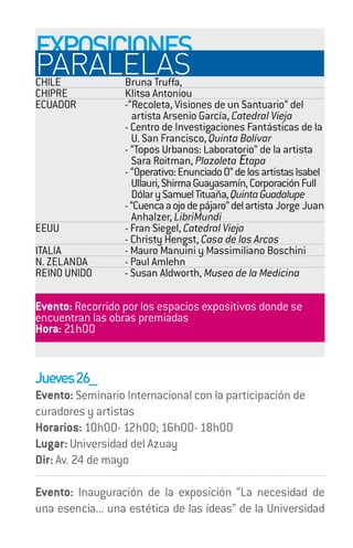 EXPOSICIONES
PARALELAS
CHILE Bruna Truffa,
CHIPRE            Klitsa Antoniou
ECUADOR           -“Recoleta, Visiones de un Santuario” del
                     artista Arsenio García, Catedral Vieja
                  - Centro de Investigaciones Fantásticas de la
                    U. San Francisco, Quinta Bolívar
                  - “Topos Urbanos: Laboratorio” de la artista
                    Sara Roitman, Plazoleta Etapa
                  - “Operativo: Enunciado 0” de los artistas Isabel
                    Ullauri, Shirma Guayasamín, Corporación Full
                    Dólar y Samuel Tituaña, Quinta Guadalupe
                  - “Cuenca a ojo de pájaro” del artista Jorge Juan
                    Anhalzer, LibriMundi
EEUU              - Fran Siegel, Catedral Vieja
                  - Christy Hengst, Casa de los Arcos
ITALIA            - Mauro Manuini y Massimiliano Boschini
N. ZELANDA        - Paul Amlehn
REINO UNIDO       - Susan Aldworth, Museo de la Medicina

Evento: Recorrido por los espacios expositivos donde se
encuentran las obras premiadas
Hora: 21h00


Jueves 26_
Evento: Seminario Internacional con la participación de
curadores y artistas
Horarios: 10h00- 12h00; 16h00- 18h00
Lugar: Universidad del Azuay
Dir: Av. 24 de mayo

Evento: Inauguración de la exposición “La necesidad de
una esencia... una estética de las ideas” de la Universidad
 