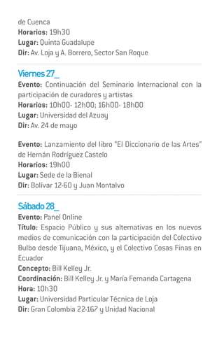 de Cuenca
Horarios: 19h30
Lugar: Quinta Guadalupe
Dir: Av. Loja y A. Borrero, Sector San Roque

Viernes 27_
Evento: Continuación del Seminario Internacional con la
participación de curadores y artistas
Horarios: 10h00- 12h00; 16h00- 18h00
Lugar: Universidad del Azuay
Dir: Av. 24 de mayo

Evento: Lanzamiento del libro “El Diccionario de las Artes”
de Hernán Rodríguez Castelo
Horarios: 19h00
Lugar: Sede de la Bienal
Dir: Bolívar 12-60 y Juan Montalvo

Sábado 28_
Evento: Panel Online
Título: Espacio Público y sus alternativas en los nuevos
medios de comunicación con la participación del Colectivo
Bulbo desde Tijuana, México, y el Colectivo Cosas Finas en
Ecuador
Concepto: Bill Kelley Jr.
Coordinación: Bill Kelley Jr. y María Fernanda Cartagena
Hora: 10h30
Lugar: Universidad Particular Técnica de Loja
Dir: Gran Colombia 22-167 y Unidad Nacional
 