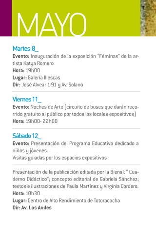 MAYO
Martes 8_
Evento: Inauguración de la exposición “Féminas” de la ar-
tista Katya Romero
Hora: 19h00
Lugar: Galería Illescas
Dir: José Alvear 1-91 y Av. Solano

Viernes 11_
Evento: Noches de Arte (circuito de buses que darán reco-
rrido gratuito al público por todos los locales expositivos)
Hora: 19h00- 22h00

Sábado 12_




                                                07
Evento: Presentación del Programa Educativo dedicado a
niños y jóvenes.
Visitas guiadas por los espacios expositivos

Presentación de la publicación editada por la Bienal: “ Cua-
derno Didáctico”; concepto editorial de Gabriela Sánchez;
textos e ilustraciones de Paula Martínez y Virginia Cordero.
Hora: 10h30
Lugar: Centro de Alto Rendimiento de Totoracocha
Dir: Av. Los Andes
 