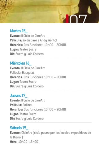 Martes 15_
Evento: II Ciclo de CineArt
                                           07
Película: Yo disparé a Andy Warhol
Horarios: Dos funciones 10h00 – 20h00
Lugar: Teatro Sucre
Dir: Sucre y Luis Cordero

Miércoles 16_
Evento: II Ciclo de CineArt
Película: Basquiat
Horarios: Dos funciones 10h00 – 20h00
Lugar: Teatro Sucre
Dir: Sucre y Luis Cordero

Jueves 17_
Evento: II Ciclo de CineArt
Película: Pollack
Horarios: Dos funciones 10h00 – 20h00
Lugar: Teatro Sucre
Dir: Sucre y Luis Cordero

Sábado 19_
Evento: CicloArt (ciclo paseo por los locales expositivos de
la Bienal)
Hora: 10h00- 13h00
 