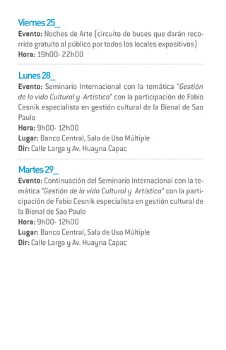 Viernes 25_
Evento: Noches de Arte (circuito de buses que darán reco-
rrido gratuito al público por todos los locales expositivos)
Hora: 19h00- 22h00

Lunes 28_
Evento: Seminario Internacional con la temática “Gestión
de la vida Cultural y Artística” con la participación de Fabio
Cesnik especialista en gestión cultural de la Bienal de Sao
Paulo
Hora: 9h00- 12h00
Lugar: Banco Central, Sala de Uso Múltiple
Dir: Calle Larga y Av. Huayna Capac

Martes 29_
Evento: Continuación del Seminario Internacional con la te-
mática “Gestión de la vida Cultural y Artística” con la parti-
cipación de Fabio Cesnik especialista en gestión cultural de
la Bienal de Sao Paulo
Hora: 9h00- 12h00
Lugar: Banco Central, Sala de Uso Múltiple
Dir: Calle Larga y Av. Huayna Capac
 