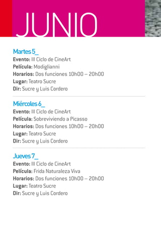 JUNIO
Martes 5_
Evento: III Ciclo de CineArt
Película: Modiglianni
Horarios: Dos funciones 10h00 – 20h00
Lugar: Teatro Sucre
Dir: Sucre y Luis Cordero

Miércoles 6_
Evento: III Ciclo de CineArt
Película: Sobreviviendo a Picasso
Horarios: Dos funciones 10h00 – 20h00
Lugar: Teatro Sucre
Dir: Sucre y Luis Cordero

Jueves 7_
Evento: III Ciclo de CineArt
Película: Frida Naturaleza Viva
Horarios: Dos funciones 10h00 – 20h00
Lugar: Teatro Sucre
Dir: Sucre y Luis Cordero
 