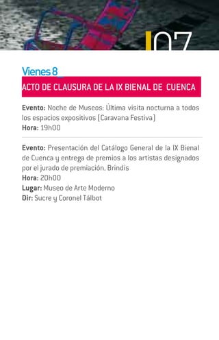 Vienes 8_
                                         07
ACTO DE CLAUSURA DE LA IX BIENAL DE CUENCA
Evento: Noche de Museos: Última visita nocturna a todos
los espacios expositivos (Caravana Festiva)
Hora: 19h00

Evento: Presentación del Catálogo General de la IX Bienal
de Cuenca y entrega de premios a los artistas designados
por el jurado de premiación. Brindis
Hora: 20h00
Lugar: Museo de Arte Moderno
Dir: Sucre y Coronel Tálbot
 