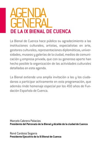 AGENDA
GENERAL
DE LA IX BIENAL DE CUENCA
La Bienal de Cuenca hace público su agradecimiento a las
instituciones culturales, artistas, especialistas en arte,
gestores culturales, representaciones diplomáticas, univer-
sidades, museos y galerías de la ciudad, medios de comuni-
cación y empresa privada, que con su generoso aporte han
hecho posible la organización de las actividades culturales
detalladas en esta agenda.

La Bienal extiende una amplia invitación a las y los ciuda-
danos a participar activamente en esta programación, que
además rinde homenaje especial por los 450 años de Fun-
dación Española de Cuenca.




Marcelo Cabrera Palacios
Presidente del Patronato de la Bienal y Alcalde de la ciudad de Cuenca


René Cardoso Segarra
Presidente Ejecutivo de la IX Bienal de Cuenca
 