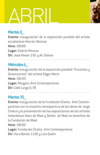ABRIL
Martes 3_
Evento: Inauguración de la exposición paralela del artista
ecuatoriano Hernán Illescas
Hora: 19h00
Lugar: Galería Illescas
Dir: José Alvear 1-91 y Av. Solano

Miércoles 4_
Evento: Inauguración de la exposición paralela “Encantos y
Desencantos” del artista Edgar Marín
Hora: 19h30
Lugar: Margem, Arte Contemporáneo
Dir: Calle Larga 6-78

Martes 10_
Evento: Inauguración de la Fundación Chalco - Arte Contem-
poráneo con la muestra retrospectiva de las obras de Jorge
Chalco y la presentación de las exposiciones de los artistas
holandeses Kees de Waal y Deidre de Waal en beneficio de
la Fundación de Waal.
Hora: 19h00
Lugar: Fundación Chalco- Arte Contemporáneo
Dir: Vía a Baños 1-135 y Luis Godín
 