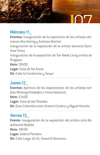 Miércoles 11_
                                             07
Eventos: Inauguración de la exposición de los artistas ale-
manes Ilka Helmig y Andreas Reichel
Inauguración de la exposición de la artista alemana Doro-
thea Fleiss
Inauguración de la exposición de Tan Kwak Liang artista de
Singapur
Hora: 19h00
Lugar: Casa de los Arcos
Dir: Calle la Condamine y Tarqui

Jueves 12_
Eventos: Apertura de las exposiciones de los artistas ser-
bios Miodrag Krkobabic e Irena Kelecevic
Hora: 11h00
Lugar: Casa de las Posadas
Dir: Gran Colombia entre Octavio Cordero y Miguel Heredia

Viernes 13_
Evento: Inauguración de la exposición del artista sirio Ab-
dulhamid Abdalla
Hora: 19h00
Lugar: Galería Paredes
Dir: Calle Larga 10-41, Paseo El Barranco
 