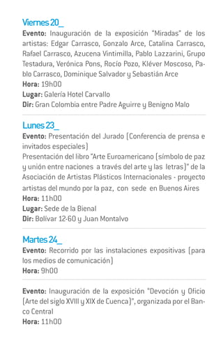 Viernes 20_
Evento: Inauguración de la exposición “Miradas” de los
artistas: Edgar Carrasco, Gonzalo Arce, Catalina Carrasco,
Rafael Carrasco, Azucena Vintimilla, Pablo Lazzarini, Grupo
Testadura, Verónica Pons, Rocío Pozo, Kléver Moscoso, Pa-
blo Carrasco, Dominique Salvador y Sebastián Arce
Hora: 19h00
Lugar: Galería Hotel Carvallo
Dir: Gran Colombia entre Padre Aguirre y Benigno Malo

Lunes 23_
Evento: Presentación del Jurado (Conferencia de prensa e
invitados especiales)
Presentación del libro “Arte Euroamericano (símbolo de paz
y unión entre naciones a través del arte y las letras)” de la
Asociación de Artistas Plásticos Internacionales - proyecto
artistas del mundo por la paz, con sede en Buenos Aires
Hora: 11h00
Lugar: Sede de la Bienal
Dir: Bolívar 12-60 y Juan Montalvo

Martes 24_
Evento: Recorrido por las instalaciones expositivas (para
los medios de comunicación)
Hora: 9h00

Evento: Inauguración de la exposición “Devoción y Oficio
(Arte del siglo XVIII y XIX de Cuenca)”, organizada por el Ban-
co Central
Hora: 11h00
 