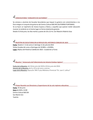 CONVOCATORIA “CONJUNTO DE GUITARRAS”

Se convoca a alumnos de Escuelas Secundarias que toquen la guitarra con conocimientos o no.
Para integrar el conjunto de guitarras del Centro Cultural BAS XXI (GUITARRAS PUNTANAS).
Se va hacer un repertorio de música Cuyana y Clásica, y aquellos que quieran recibir educación
musical, la recibirán en el mismo lugar en forma totalmente gratuita.
Desde el 14 de junio, los días martes y jueves de 18 a 21 Hs. Con Maestro Roberto Sosa




    MUESTRA DE ESCULTURAS EN LA REPLICA DEL HISTORICO CABILDO DE 1810
Fecha: Desde el 11 de Junio al domingo 11 de julio de 2010
Visitas Guiadas de Lunes a Domingos de 10:00Hs. a 18:00Hs.
Lugar: Réplica del Histórico Cabildo de 1810 – Ciudad de La Punta




   Muestra " Aniversario del Fallecimiento de Antonio Esteban Agüero"

Fecha de la Muestra: del 18 de junio del 2010 al 30 de junio del 2010.
Horario de la Muestra: de 9 a 19 hs de lunes a viernes
Lugar de la Muestra: Ayacucho 780 1º piso Biblioteca Provincial “Dr. Juan C. Lafinur”




   Primer Reunión con Directores y Supervisores de las seis regiones educativas
Fecha: 25 de junio
Hora:de 8:00 a 13:00
Centro Cultural BAS XXI
San Martín 611
Teatrito
 