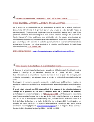 CERTAMEN INTERNACIONAL DE LA POESIA “JUAN CRISOSTOMO LAFINUR”

MUSEO DE LA POESIA MANUSCRITA LA CAROLINA- SAN LUIS- ARGENTINA

En el marco de la conmemoración del Bicentenario, el Museo de la Poesía Manuscrita,
dependiente del Gobierno de la provincia de San Luis, convoca a poetas de habla hispana a
participar de este Certamen con el fin de seleccionar las expresiones poéticas que, a juicio de un
jurado de excelencia, merezcan integrar un libro titulado “Primera Antología del Museo de la
Poesía Manuscrita”. Dicha publicación será distribuida entre los poetas seleccionados, en
instituciones culturales y educativas y parte de ella quedará en el “Museo de la Poesía Manuscrita”
para ser divulgada entre los miles de visitantes que anualmente lo recorren con la intensión de
vincularse con la historia y con este arte milenario. Se establece como fecha tope de recepción de
los trabajos el lunes 12 de Julio de 2010.

BASES Y CONDICIONES EN : www.cultura.sanluis.gov.ar - www.bicentenario.sanluis.gov




   Primer Concurso Nacional en busca de la canción de Raíz Cuyana

El Gobierno de la Provincia de San Luis junto a la Academia del Folklore de la República Argentina
invitan y convocan al 1º Certamen Nacional de la Canción de Raíz Cuyana.
Que está destinado a compositores y autores cuyanos de todo el país y del extranjero, con
residencia comprobada, y que expresen desde la forma y el contenido la identidad musical de
Cuyo.
Se otorgarán 10 menciones especiales consistentes en diplomas, a las 15 canciones elegidas se
editará un CD y un DVD grabado con el sello provincial de la Calle Angosta y un libro conteniendo
las                                                                                           letras.
El jurado estará integrado por: Félix Máximo María de la provincia de San Luis, Alberto Lloveras
Quiroga de la provincia de San Juan y Leopoldo Marti de la provincia de Mendoza.
La fecha de cierre para las inscripciones es el 30 de junio de 2010. Los trabajos podrán presentarse
en el Programa de Las Culturas, sito en San Martín 611 de la ciudad de San Luis; en la Sede de la
Casa de San Luis en Buenos Aires, calle Azcuénaga 1083, Ciudad Autónoma de Buenos Aires o en la
Sede de la Casa de San Luis en la ciudad de Córdoba sito en Urquiza 160. También podrán ser
enviados por correo certificado a la dirección del Programa de Las Culturas. Para retirar bases y
condiciones visitar la página web www.cultura.sanluis.gov.ar o en el Programa de Las Culturas –
San Martín 611 – Ciudad de San Luis Tel: 02652 - 438522 Int. 4008.
 