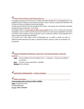 Primer Pista de Patinaje sobre Hielo de San Luis
Crucijuegos trajo para los Puntanos una “helada” diversión ubicada San Luís Shopping Center. Una
magnifica pista de Hielo para que patinen grandes y chicos. Gracias al auspicio del Ministerio de
Turismo la Cultura y el Deporte esto se hace posible.
La tarifa será de $20 el turno de patinaje de 20 minutos. ¡Los precios son sumamente accesibles
considerando que la diversión…no lo tiene!
Crucijuegos desde el 14 de mayo de 2010 y por 2 meses de 10 a 22 hs sumará esta atracción
innovadora, única en toda la provincia para que Puntanos y Turistas pasen agradables momentos
en familia o entre amigos ya sea para quienes nunca se subieron a patines o para aquellos que si
saben y quieren practicar bien divertidos.
Los menores de 5 años deben entrar acompañados por un adulto y desde esa edad en
adelante pueden deslizarse por toda su superficie hombres, mujeres y niños sin compañía si así
lo prefieren.




    Muestra Fotográfica Comparativa José La Vía, “Una mirada al pasado, a través del
presente”
   Lugar: Archivo Histórico Provincial Edificio Torre – 1° Subsuelo - 9 de julio y San Martín –
           Tel. 451218
   Hora: De lunes a viernes de 8:00 hs. a 20:00hs.
   Entrada: Libre y Gratuita




   MUESTRAS PERMANENTES – VISITAS GUIADAS


    Réplica del Cabildo
Visitas guiadas todos los días de 10:00 a 18:00Hs.
Lugar: Ciudad de la Punta
NEC 8983/8984/8985
Entrada: Libre y Gratuita
 