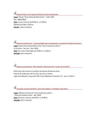 Muestra Fijas en las Salas de Historia y Ciencia Naturales
Lugar: Museo “Dora Ochoa de Masramón” – Colón 508 –
Nec. 46863/8029
Hora: Lunes a Viernes de 09:00 hs. a 19:00 hs.
Sábados de 9:00 a 13:00 hs.
Entrada: Libre y Gratuita




    Muestra permanente – visitas guiadas para contingentes y escuelas de toda la provincia
Lugar: Museo de la poesía Manuscrita “Juan Crisóstomo Lafinur”
La Carolina – San Luis – Nec. 8910
Hora: De Lunes a Domingos de 10:00 hs. a 19:00 hs.
Entrada: Libre y Gratuita




   Muestra permanente "Recordando el Bicentenario a través de los libros"

Dentro de esta muestra se exhiben las Gacetas de Buenos Aires.
Horario de la Muestra: de 9 a 19 hs de lunes a viernes
Lugar de la Muestra: Ayacucho 780 1º piso Biblioteca Provincial “Dr. Juan C. Lafinur”




   Consultas gratuita de libros, para todo público y entidades educativas.

Lugar: Biblioteca Provincial “Juan Crisóstomo Lafinur”
- Ayacucho esquina colón – Nec. 8029
Hora: De lunes a viernes de 9:00 hs. a 19:00 hs.
Entrada: Libre y Gratuita
 