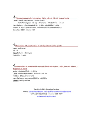 Visitas guiadas y charlas informativas diarias sobre la vida y la obra del poeta
Lugar: Casa del Poeta Antonio Esteban Agüero
         Calle Poeta Agüero 830 esq. Sobremonte – Villa de Merlo – San Luis
Hora: De Lunes a Domingos de 8:30 a 12:30hs. y de 16:00 a 21:00hs
Talleres de música, poesía, danzas., introducción a la comedia folklórica.
Consultas: 45200 – interno 8707




   Monumento al Pueblo Puntano de la Independencia Visitas guiadas
Lugar: Las Chacras
San Luis
Hora: De Lunes a Domingos
De 10:00 a 19:00hs.




    Casa Histórica de Gobernadores, Casa Natal José Santos Ortiz, Capilla del Cristo del Pino y
Bioparque de Renca
Visitas guiadas de 09:00 a 11:00 Hs.
Lugar: Renca – Departamento Ayacucho – San Luis
José Luca Ortiz y Januario Luna
Hora: De lunes a Domingo de 10:00 hs. a 19:00 hs.
Entrada: Libre y Gratuita




                                San Martín 611 – Ciudad de San Luis
             Contacto: culturasanluis@gmail.com - gestionculturalsanluis@gmail.com
                          Tel /Fax (02652) 438522 – Interno: 4008 - 4099
                                     www.cultura.sanluis.gov.ar
 