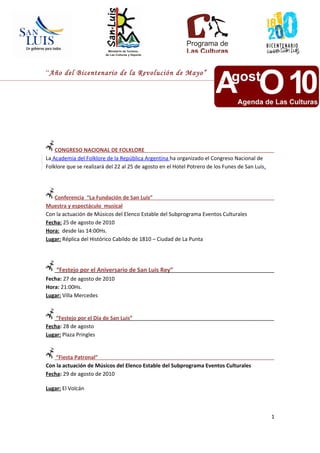 “Año del Bicentenario de la Revolución de Mayo”




    CONGRESO NACIONAL DE FOLKLORE
La Academia del Folklore de la República Argentina ha organizado el Congreso Nacional de
Folklore que se realizará del 22 al 25 de agosto en el Hotel Potrero de los Funes de San Luis.




   Conferencia “La Fundación de San Luis”
Muestra y espectáculo musical
Con la actuación de Músicos del Elenco Estable del Subprograma Eventos Culturales
Fecha: 25 de agosto de 2010
Hora: desde las 14:00Hs.
Lugar: Réplica del Histórico Cabildo de 1810 – Ciudad de La Punta




    “Festejo por el Aniversario de San Luis Rey”
Fecha: 27 de agosto de 2010
Hora: 21:00Hs.
Lugar: Villa Mercedes


    “Festejo por el Día de San Luis”
Fecha: 28 de agosto
Lugar: Plaza Pringles


    “Fiesta Patronal”
Con la actuación de Músicos del Elenco Estable del Subprograma Eventos Culturales
Fecha: 29 de agosto de 2010

Lugar: El Volcán



                                                                                                 1
 