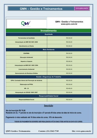 QMN – Gestão e Treinamentos                                                www.qmn.com.br




                                                                        QMN - Gestão e Treinamentos
                                                                             www.qmn.com.br


                                                    Investimento
                                                          Qualidade

                 Ferramentas da Qualidade                                         R$ 320,00


            Interpretação da NBR ISO 9001:2008                                    R$ 320,00


                  Atendimento ao Cliente                                          R$ 280,00

                                                        Meio Ambiente

                         EIA/RIMA                                                 R$ 320,00


                   Educação Ambiental                                             R$ 240,00


                    Aspecto e Impacto                                             R$ 280,00


            Interpretação da NBR ISO 14001:2004                                   R$ 320,00


                 Licenciamento Ambiental                                          R$ 280,00


            Gerenciamento de Resíduos Sólidos                                     R$ 320,00

                                            Saúde e Segurança do Trabalho

      CIPA- Comissão Interna de Prevenção de Acidente                             R$ 320,00


                   Elaboração de PPRA                                             R$ 320,00


                          NR - 33                                                 R$ 480,00


            Interpretação da OHSAS 18001:2007                                     R$ 320,00

                                                  Responsabilidade Social

                  Responsabilidade Social                                         R$ 320,00



                                                         Inscrição

Ato da Inscrição R$ 70,00
Restante em 2x. 1ª parcela no ato da inscrição e 2ª parcela 05 dias antes da data de Início do curso.

Pagamento à vista realizado até 10 dias antes do curso, 10% de desconto.

           TODOS OS PAGAMENTOS DEVERÃO SER REALIZADOS ATÉ 05 DIAS ÚTEIS ANTES DA DATA DO CURSO.




QMN Gestão e Treinamentos                         Contato: (21) 2262-7749                 Site: www.qmn.com.br
 