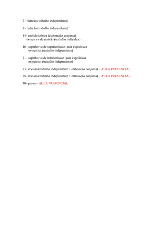 7– redação (trabalho independente)
9– redação (trabalho independente)
14– revisão teórica (elaboração conjunta)
exercícios de revisão (trabalho individual)
16– superlativo de superioridade (aula expositiva)
exercícios (trabalho independente)
21– superlativo de inferioridade (aula expositiva)
exercícios (trabalho independente)
23– revisão (trabalho independente + elaboração conjunta) – AULA PRESENCIAL
28– revisão (trabalho independente + elaboração conjunta) – AULA PRESENCIAL
30– prova – AULA PRESENCIAL
 