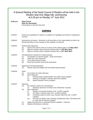A General Meeting of the Parish Council of Moulton will be held in the
               Moulton Seas End village hall, commencing
                  at 6.30 pm on Monday 11th June 2012
6.30 p.m.   Open Forum
            Item for discussion:
            School Buses in Moulton Seas End



                                           AGENDA
12/06/01    Receive any apologies for absence, acceptance of apologies and noting of resignations
            received

12/06/02    Declarations of interest - Reminder to all Councillors of the responsibility to inform the
            Monitoring Officer of any changes to their Register of Interests

12/06/03    Meeting Note Approvals
            (a)    Approve the Clerk’s notes as minutes of the meeting held on 1 st May 2012
            (b)    Approve meeting notes of special meeting held on 10 th May 2012
            (c)    Approve meeting notes of special meeting held on 24 th May 2012

12/06/04    Correspondence received for noting purposes
            (a)    Consultation of external auditor - Audit Commission
            (b)    Letter from John Hayes MP
            (c)    Torch Relay Mosaics Project
            (d)    Email from Moulton Community Association

12/06/05    Appointment of Representatives
            (a)    Moulton Seas End Village Hall Com mittee Representative

12/06/06    Police
            (a)      Any matters for police attention
            (b)      Items Reported
                     (i)    Parking tickets outside Golden Lion public house (update)
                     (ii)   Parking on footpath in Moulton Seas End (update)
                     (iii)  Speed Indication Device (update)

12/06/07    Highways
            (a)    Any highway matters for consideration
                   (i)     Speeding restriction on Broad Lane (Parishioner request)
            (b)    Items Reported
                   (i)     Flooding in Reynolds Gardens. Ref: 1115872 (update)
                   (ii)    Pot holes on Shivean Gate. Ref: 1115874 (update)
                   (iii)   Crumbling verge on Green Lane, Moulton Seas End. Ref: 1115877
                           (update)
                   (iv)    Pot holes at Clapton Gate; flooding at Bakestraw Gate; Cllr Butterworth
                           to meet with Mr Pearson (update)
            (c)    Hedge Encroachment in Reynolds Gardens (update) - Chairman
            (d)    Highway Maintenance Schemes


                                            Page 1 of 5
 