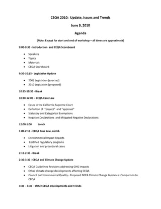 CEQA 2010:  Update, Issues and Trends 

                                           June 9, 2010 

                                              Agenda 
               (Note: Except for start and end of workshop – all times are approximate) 

9:00‐9:30 ‐ Introduction  and CEQA Scoreboard 

       Speakers 
       Topics 
       Materials 
       CEQA Scoreboard 

9:30‐10:15 ‐ Legislative Update 

       2009 Legislation (enacted) 
       2010 Legislation (proposed) 

10:15‐10:30 ‐ Break 

10:30‐12:00 – CEQA Case Law 

       Cases in the California Supreme Court 
       Definition of  “project”  and “approval”  
       Statutory and Categorical Exemptions 
       Negative Declarations  and Mitigated Negative Declarations 

12:00‐1:00      Lunch 

1:00‐2:15 ‐ CEQA Case Law, contd. 

       Environmental Impact Reports 
        Certified regulatory programs  
       Litigation and procedural cases 

2:15‐2:30 ‐ Break 

2:30‐3:30 ‐ CEQA and Climate Change Update 

       CEQA Guidelines Revisions addressing GHG impacts 
       Other climate change developments affecting CEQA 
       Council on Environmental Quality ‐ Proposed NEPA Climate Change Guidance: Comparison to 
        CEQA 

3:30 – 4:30 – Other CEQA Developments and Trends 
 