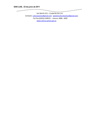 SAN LUIS, 23 de junio de 2011


                            San Martín 611 – Ciudad de San Luis
            Contacto: culturasanluis@gmail.com - gestionculturalsanluis@gmail.com
                      Tel /Fax (02652) 438522 – Interno: 4008 - 4099
                            www.cultura.sanluis.gov.ar
 