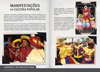 MANIFESTAÇÕES
             DA     CULTURA POPULAR                                          roupas coloridas e chapéus de
                                                                             palha enfeitados de fitas. Os ho-
                                                                             mens tocam viola, cavaquinho,
                                                                             ganzá, agogô, pandeiro, tambor
Segundo a sabedoria popular, quando Jesus Cristo foi crucificado, nas        e violão.
palmas das suas mãos se abriram duas chagas. Diante do sofrimento
de Jesus, duas crianças gêmeas, Cosme e Damião, saíram de porta em           Assim como os homenageados, os
porta, em busca de donativos para a aquisição de medicamentos para o         envolvidos saem pedindo dinheiro
tratamento das chagas de Cristo.                                             de porta em porta para arrecadar
                                                                             fundos para a comemoração do
Na cidade de São Francisco do Conde, a manifestação popular Lindro-          aniversário dos gêmeos, no mês
amor tem à frente, em suas apresentações, uma bandeira, e seus par-          de setembro, reproduzindo, deste
ticipantes tocam instrumentos musicais, cantam e dançam, louvando            modo, os caminhos percorridos
Cosme e Damião. Os santos são colocados em andores ornamentados              por eles. A festa se completa en-
de papel crepom e flores, sendo conduzidos por mulheres que usam             tão com um grande caruru.




                                                      Fotos: Adenor Gondim

lindroamor – são francisco do conde
42 o onde q quando $ quanto t tel s site @
Louvor a Cosme e Damião com música, dança e caruru
                                                     e-mail   r realização                                       MÚSICA   M 43
 